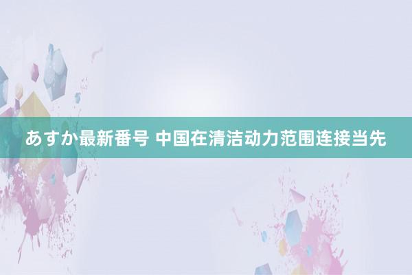 あすか最新番号 中国在清洁动力范围连接当先