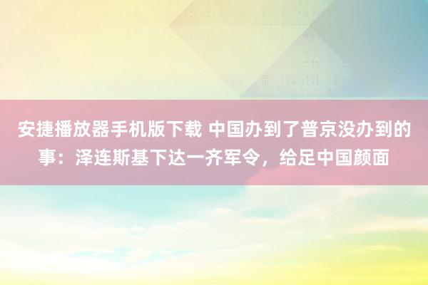 安捷播放器手机版下载 中国办到了普京没办到的事：泽连斯基下达一齐军令，给足中国颜面