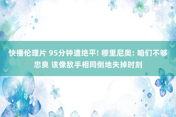 快播伦理片 95分钟遭绝平! 穆里尼奥: 咱们不够忠良 该像敌手相同倒地失掉时刻