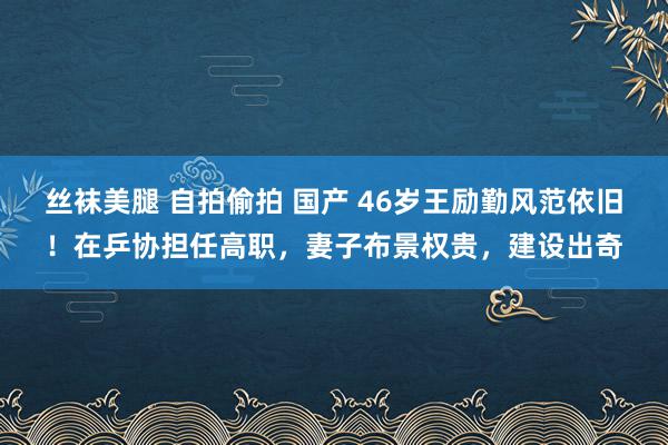 丝袜美腿 自拍偷拍 国产 46岁王励勤风范依旧！在乒协担任高职，妻子布景权贵，建设出奇