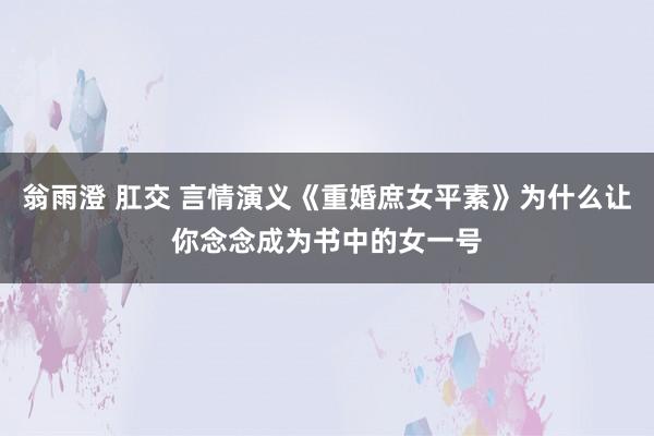 翁雨澄 肛交 言情演义《重婚庶女平素》为什么让你念念成为书中的女一号